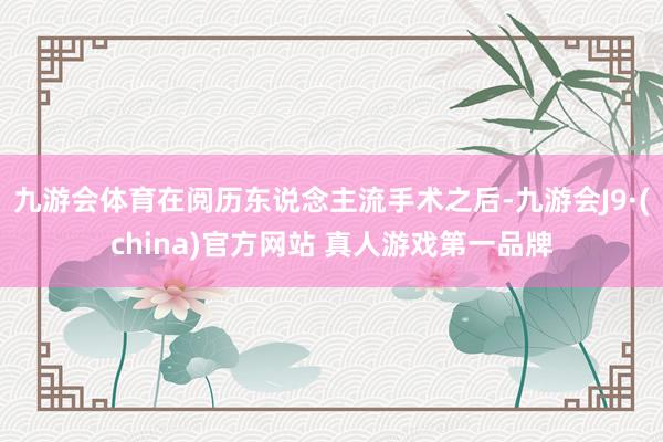 九游会体育在阅历东说念主流手术之后-九游会J9·(china)官方网站 真人游戏第一品牌
