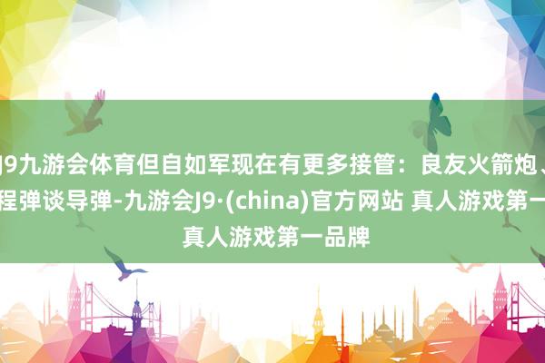 J9九游会体育但自如军现在有更多接管：良友火箭炮、中近程弹谈导弹-九游会J9·(china)官方网站 真人游戏第一品牌