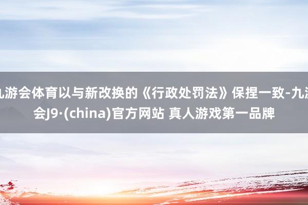 九游会体育以与新改换的《行政处罚法》保捏一致-九游会J9·(china)官方网站 真人游戏第一品牌
