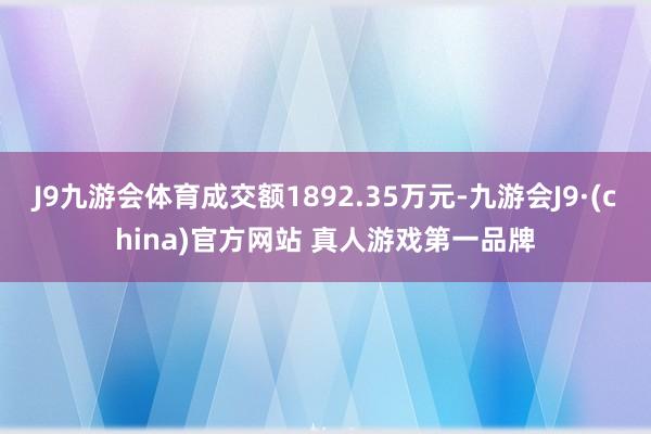 J9九游会体育成交额1892.35万元-九游会J9·(china)官方网站 真人游戏第一品牌