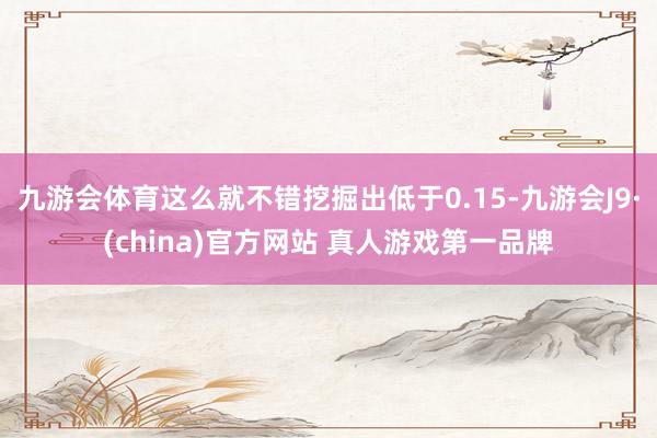 九游会体育这么就不错挖掘出低于0.15-九游会J9·(china)官方网站 真人游戏第一品牌