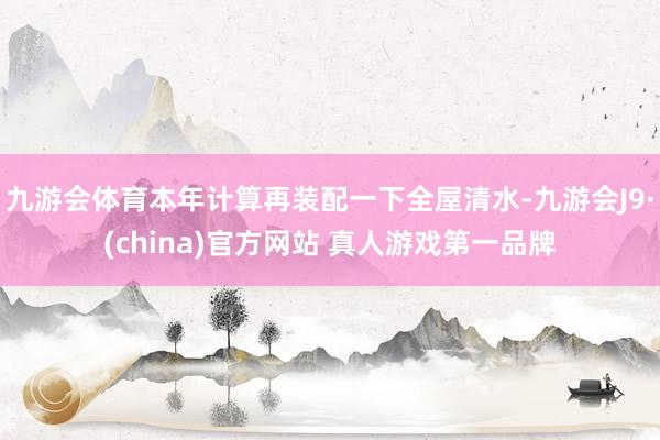 九游会体育本年计算再装配一下全屋清水-九游会J9·(china)官方网站 真人游戏第一品牌