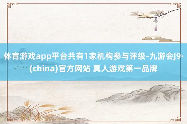 体育游戏app平台共有1家机构参与评级-九游会J9·(china)官方网站 真人游戏第一品牌