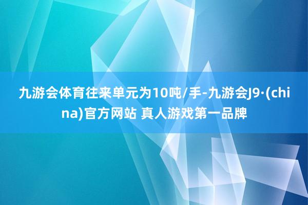 九游会体育往来单元为10吨/手-九游会J9·(china)官方网站 真人游戏第一品牌