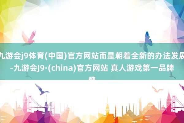 九游会j9体育(中国)官方网站而是朝着全新的办法发展-九游会J9·(china)官方网站 真人游戏第一品牌