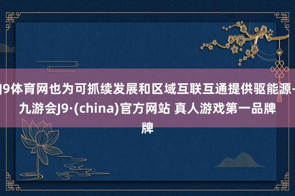 J9体育网也为可抓续发展和区域互联互通提供驱能源-九游会J9·(china)官方网站 真人游戏第一品牌