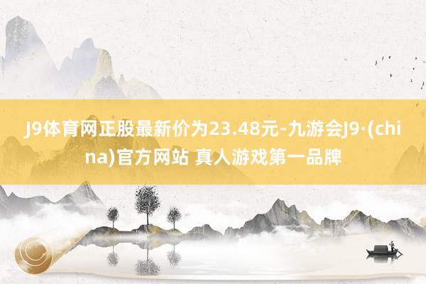J9体育网正股最新价为23.48元-九游会J9·(china)官方网站 真人游戏第一品牌