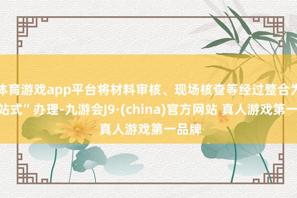 体育游戏app平台将材料审核、现场核查等经过整合为“一站式”办理-九游会J9·(china)官方网站 真人游戏第一品牌