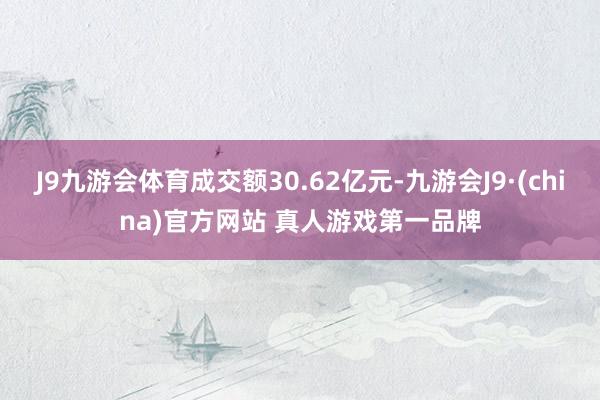 J9九游会体育成交额30.62亿元-九游会J9·(china)官方网站 真人游戏第一品牌
