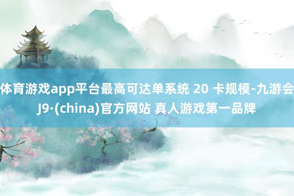 体育游戏app平台最高可达单系统 20 卡规模-九游会J9·(china)官方网站 真人游戏第一品牌