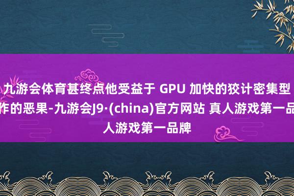 九游会体育甚终点他受益于 GPU 加快的狡计密集型操作的恶果-九游会J9·(china)官方网站 真人游戏第一品牌