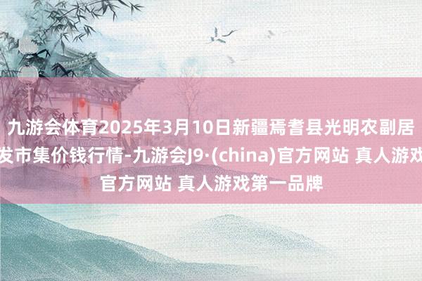 九游会体育2025年3月10日新疆焉耆县光明农副居品详尽批发市集价钱行情-九游会J9·(china)官方网站 真人游戏第一品牌
