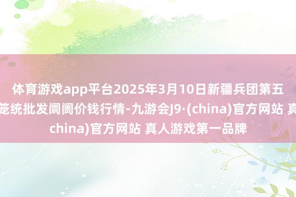 体育游戏app平台2025年3月10日新疆兵团第五师三和农副家具笼统批发阛阓价钱行情-九游会J9·(china)官方网站 真人游戏第一品牌