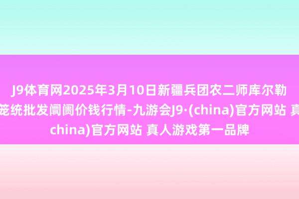 J9体育网2025年3月10日新疆兵团农二师库尔勒市孔雀农副产物笼统批发阛阓价钱行情-九游会J9·(china)官方网站 真人游戏第一品牌