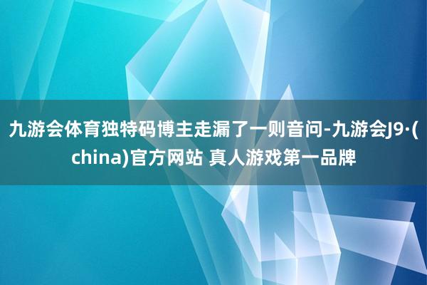 九游会体育独特码博主走漏了一则音问-九游会J9·(china)官方网站 真人游戏第一品牌