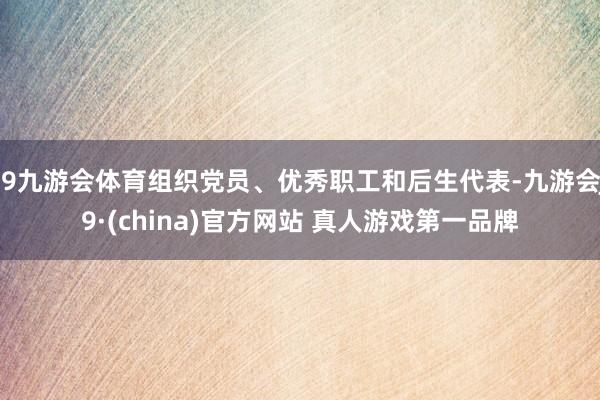 J9九游会体育组织党员、优秀职工和后生代表-九游会J9·(china)官方网站 真人游戏第一品牌