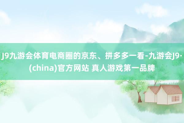 J9九游会体育电商圈的京东、拼多多一看-九游会J9·(china)官方网站 真人游戏第一品牌
