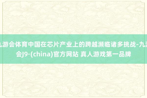 九游会体育中国在芯片产业上的跨越濒临诸多挑战-九游会J9·(china)官方网站 真人游戏第一品牌