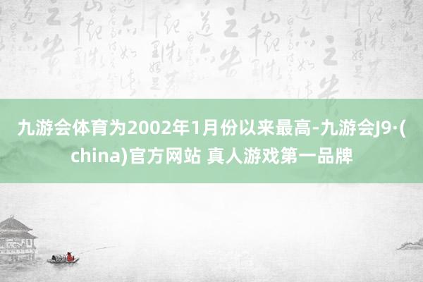 九游会体育为2002年1月份以来最高-九游会J9·(china)官方网站 真人游戏第一品牌