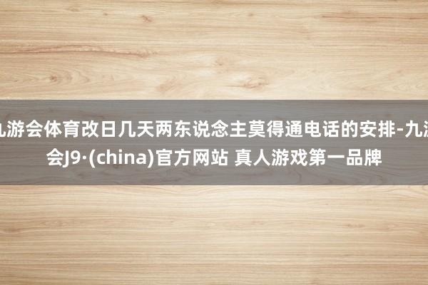 九游会体育改日几天两东说念主莫得通电话的安排-九游会J9·(china)官方网站 真人游戏第一品牌