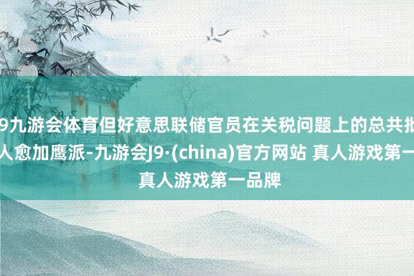 J9九游会体育但好意思联储官员在关税问题上的总共批驳王人愈加鹰派-九游会J9·(china)官方网站 真人游戏第一品牌