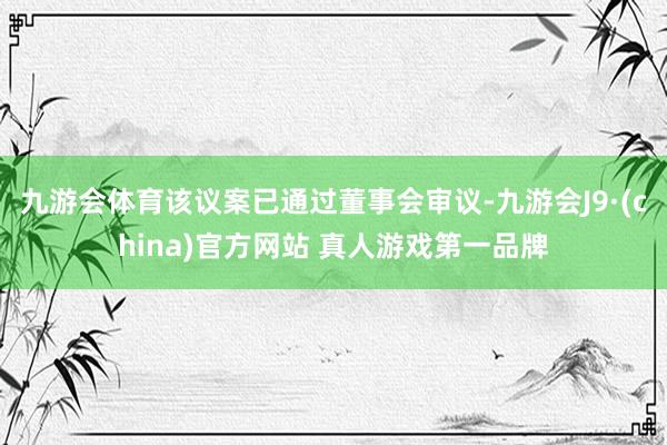 九游会体育该议案已通过董事会审议-九游会J9·(china)官方网站 真人游戏第一品牌