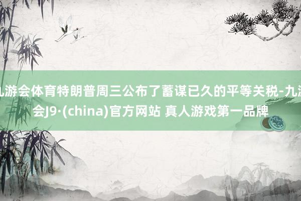 九游会体育特朗普周三公布了蓄谋已久的平等关税-九游会J9·(china)官方网站 真人游戏第一品牌