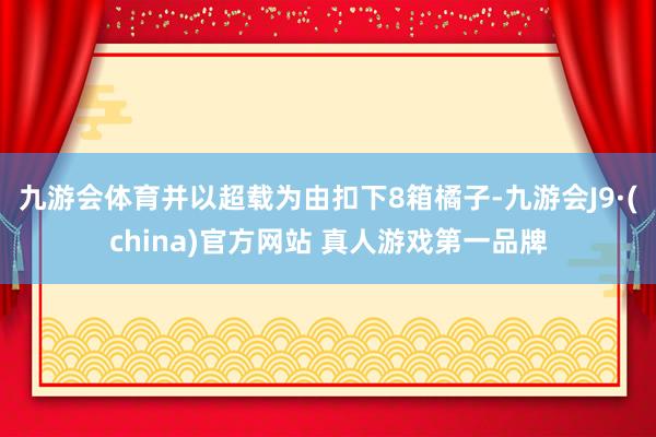 九游会体育并以超载为由扣下8箱橘子-九游会J9·(china)官方网站 真人游戏第一品牌