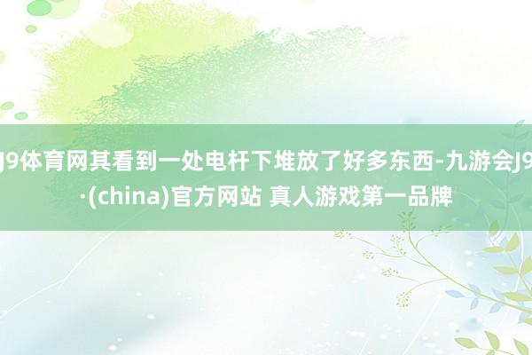 J9体育网其看到一处电杆下堆放了好多东西-九游会J9·(china)官方网站 真人游戏第一品牌