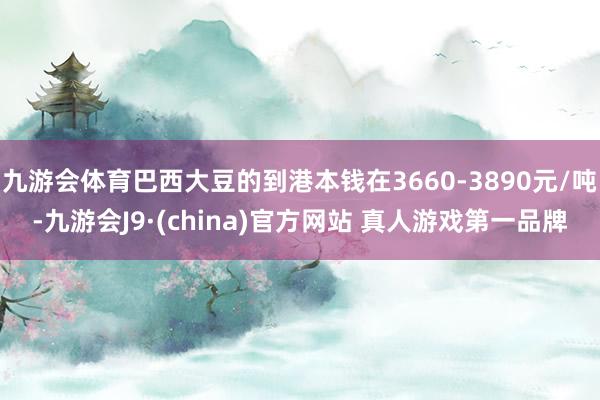九游会体育巴西大豆的到港本钱在3660-3890元/吨-九游会J9·(china)官方网站 真人游戏第一品牌