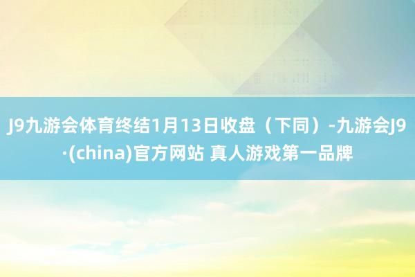 J9九游会体育终结1月13日收盘（下同）-九游会J9·(china)官方网站 真人游戏第一品牌