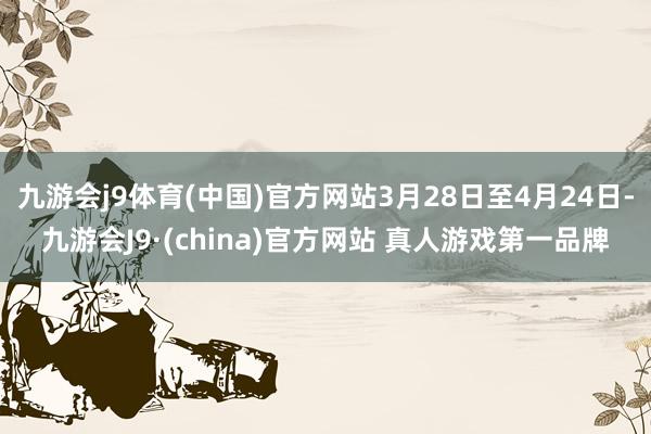 九游会j9体育(中国)官方网站3月28日至4月24日-九游会J9·(china)官方网站 真人游戏第一品牌