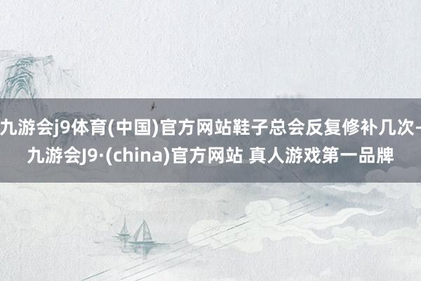 九游会j9体育(中国)官方网站鞋子总会反复修补几次-九游会J9·(china)官方网站 真人游戏第一品牌