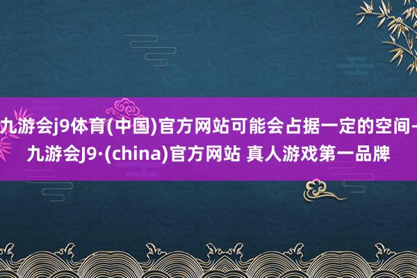 九游会j9体育(中国)官方网站可能会占据一定的空间-九游会J9·(china)官方网站 真人游戏第一品牌
