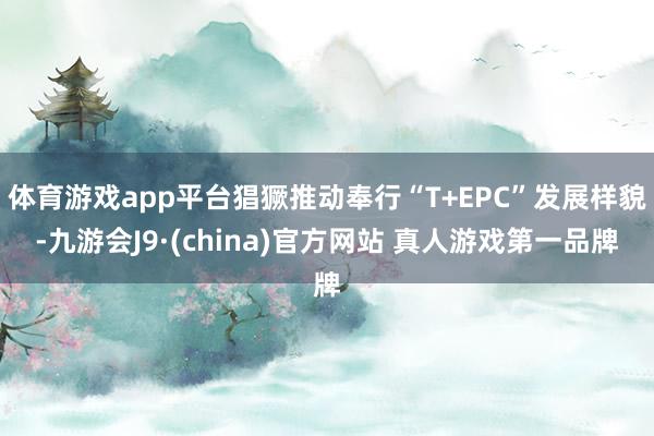 体育游戏app平台猖獗推动奉行“T+EPC”发展样貌-九游会J9·(china)官方网站 真人游戏第一品牌