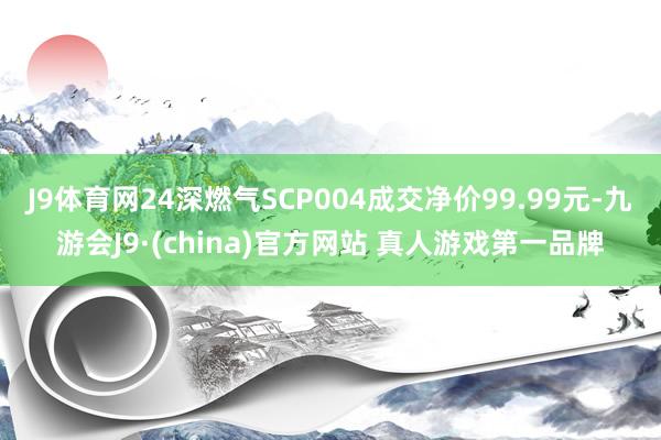 J9体育网24深燃气SCP004成交净价99.99元-九游会J9·(china)官方网站 真人游戏第一品牌