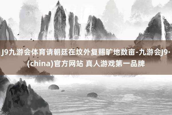 J9九游会体育请朝廷在坟外复赐旷地数亩-九游会J9·(china)官方网站 真人游戏第一品牌