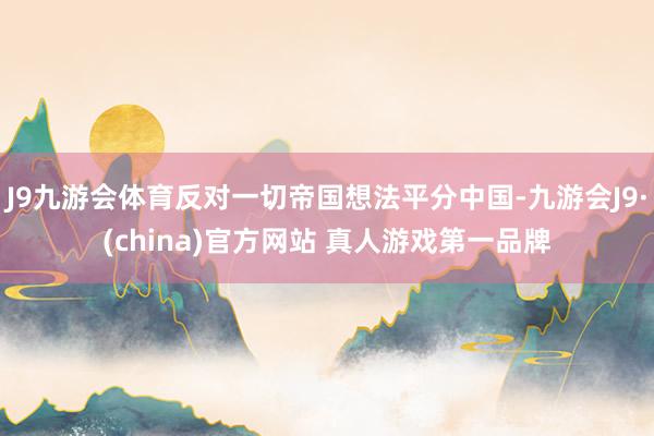 J9九游会体育反对一切帝国想法平分中国-九游会J9·(china)官方网站 真人游戏第一品牌