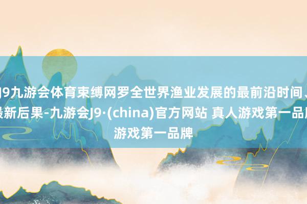 J9九游会体育束缚网罗全世界渔业发展的最前沿时间、最新后果-九游会J9·(china)官方网站 真人游戏第一品牌