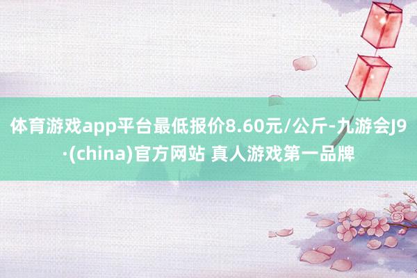 体育游戏app平台最低报价8.60元/公斤-九游会J9·(china)官方网站 真人游戏第一品牌