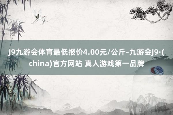 J9九游会体育最低报价4.00元/公斤-九游会J9·(china)官方网站 真人游戏第一品牌