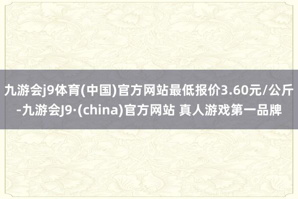 九游会j9体育(中国)官方网站最低报价3.60元/公斤-九游会J9·(china)官方网站 真人游戏第一品牌