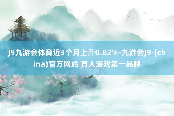 J9九游会体育近3个月上升0.82%-九游会J9·(china)官方网站 真人游戏第一品牌