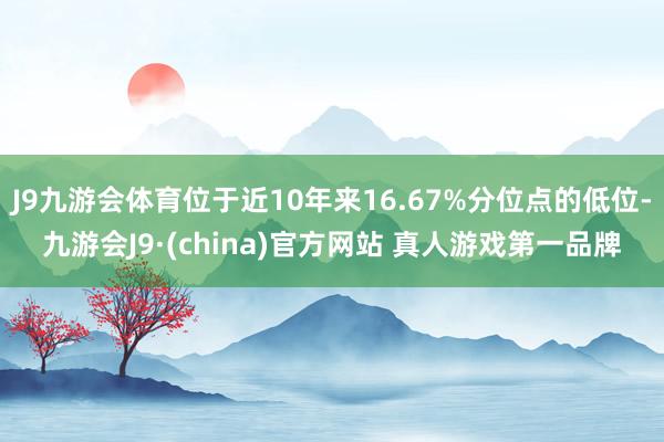J9九游会体育位于近10年来16.67%分位点的低位-九游会J9·(china)官方网站 真人游戏第一品牌