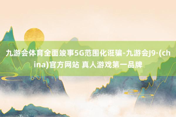 九游会体育全面竣事5G范围化诳骗-九游会J9·(china)官方网站 真人游戏第一品牌
