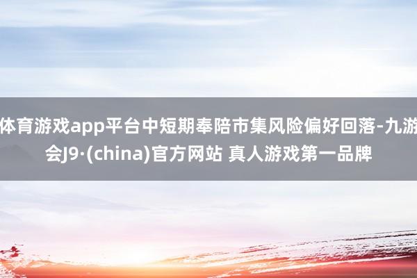 体育游戏app平台中短期奉陪市集风险偏好回落-九游会J9·(china)官方网站 真人游戏第一品牌