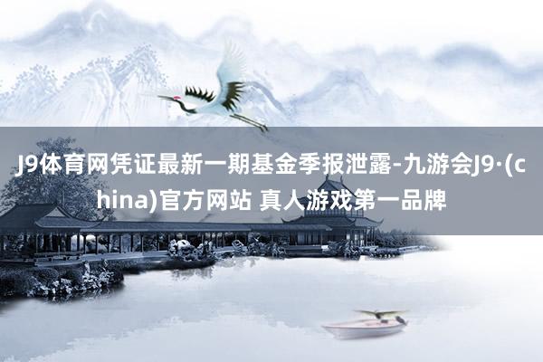 J9体育网凭证最新一期基金季报泄露-九游会J9·(china)官方网站 真人游戏第一品牌