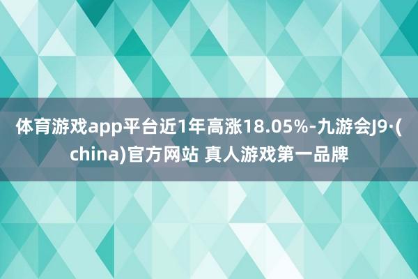 体育游戏app平台近1年高涨18.05%-九游会J9·(china)官方网站 真人游戏第一品牌
