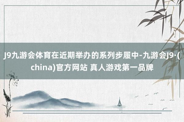 J9九游会体育在近期举办的系列步履中-九游会J9·(china)官方网站 真人游戏第一品牌