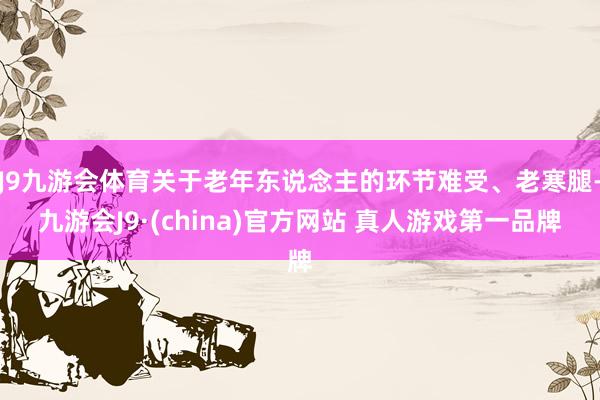 J9九游会体育关于老年东说念主的环节难受、老寒腿-九游会J9·(china)官方网站 真人游戏第一品牌